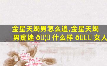 金星天蝎男怎么追,金星天蝎男痴迷 🦄 什么样 🐋 女人